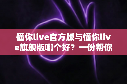 懂你live官方版与懂你live旗舰版哪个好？一份帮你做出正确选择的深度对比指南