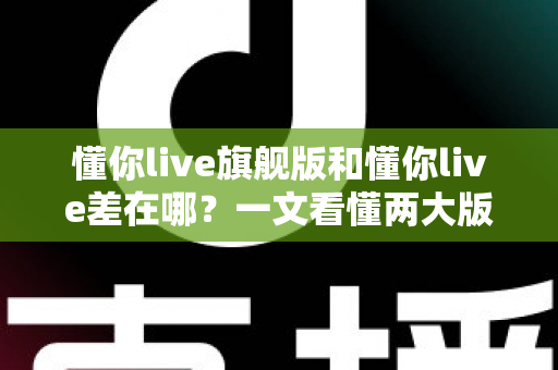 懂你live旗舰版和懂你live差在哪？一文看懂两大版本核心区别，选对版本少花冤枉钱