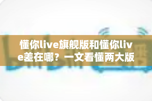 懂你live旗舰版和懂你live差在哪？一文看懂两大版本核心区别，选对版本少花冤枉钱