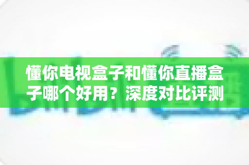 懂你电视盒子和懂你直播盒子哪个好用？深度对比评测助你选对不选贵