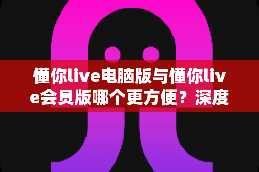 懂你live电脑版与懂你live会员版哪个更方便？深度对比评测与实用选择指南