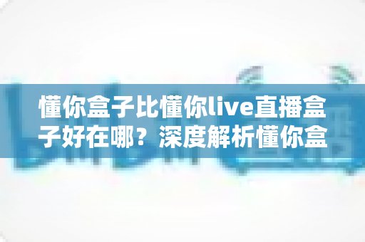 懂你盒子比懂你live直播盒子好在哪？深度解析懂你盒子的六大核心优势与选购指南