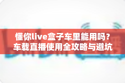 懂你live盒子车里能用吗?车载直播使用全攻略与避坑指南一次讲清 懂你live盒子车里能用吗?车载直播使用全攻略与避坑指南一次讲清