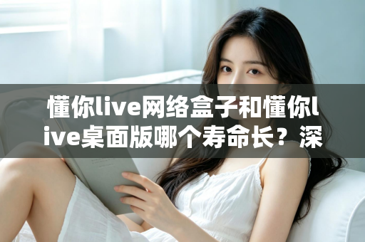 懂你live网络盒子和懂你live桌面版哪个寿命长?深度解析使用寿命差异与选购全攻略 懂你live网络盒子和懂你live桌面版哪个寿命长?深度解析使用寿命差异与选购全攻略