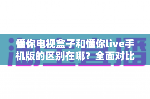 懂你电视盒子和懂你live手机版的区别在哪？全面对比解析助你选对观影方案