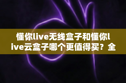 懂你live无线盒子和懂你live云盒子哪个更值得买？全方位深度对比助你选对不选贵