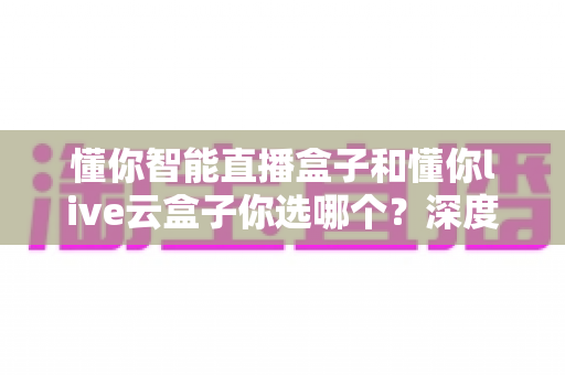 懂你智能直播盒子和懂你live云盒子你选哪个？深度对比帮你找到最适合的直播利器