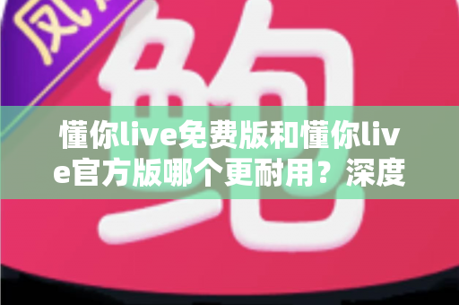 懂你live免费版和懂你live官方版哪个更耐用？深度对比分析与选购指南