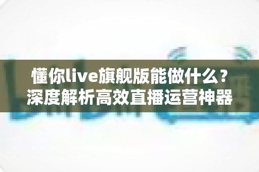 懂你live旗舰版能做什么?深度解析高效直播运营神器,助力商家轻松开启智能直播新时代 懂你live旗舰版能做什么?深度解析高效直播运营神器,助力商家轻松开启智能直播新时代