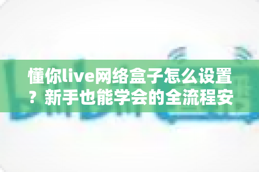 懂你live网络盒子怎么设置？新手也能学会的全流程安装调试实用指南