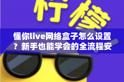 懂你live网络盒子怎么设置？新手也能学会的全流程安装调试实用指南