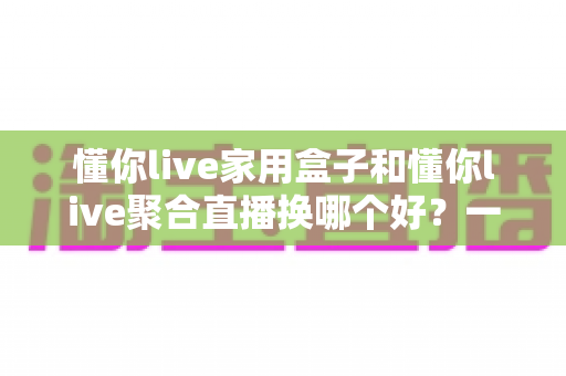 懂你live家用盒子和懂你live聚合直播换哪个好?一篇帮你彻底想清楚的深度对比指南 懂你live家用盒子和懂你live聚合直播换哪个好?一篇帮你彻底想清楚的深度对比指南