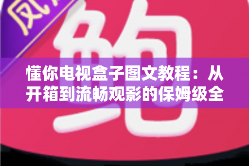 懂你电视盒子图文教程：从开箱到流畅观影的保姆级全流程指南