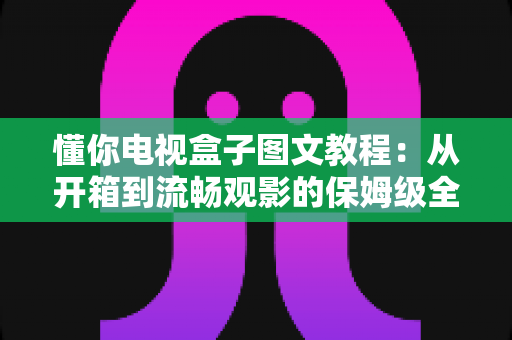 懂你电视盒子图文教程：从开箱到流畅观影的保姆级全流程指南
