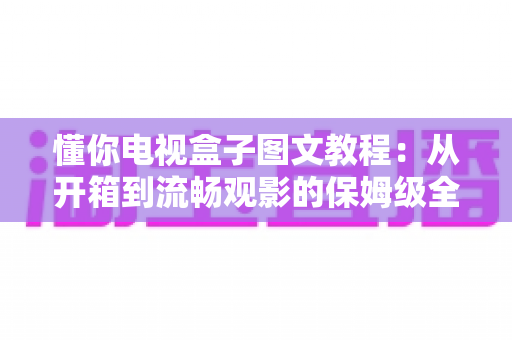 懂你电视盒子图文教程：从开箱到流畅观影的保姆级全流程指南