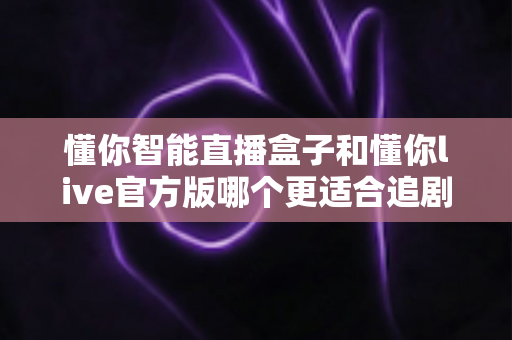 懂你智能直播盒子和懂你live官方版哪个更适合追剧？追剧党必看的深度对比指南