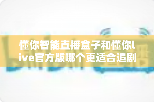 懂你智能直播盒子和懂你live官方版哪个更适合追剧？追剧党必看的深度对比指南