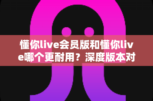 懂你live会员版和懂你live哪个更耐用？深度版本对比解析，帮你选出更划算的长期之选