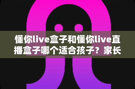 懂你live盒子和懂你live直播盒子哪个适合孩子？家长必备的选购指南与儿童安全使用全解析