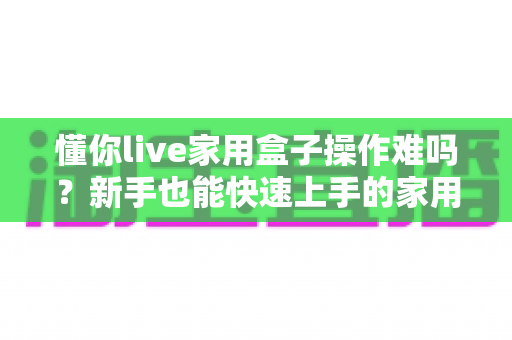 懂你live家用盒子操作难吗？新手也能快速上手的家用直播神器全面测评
