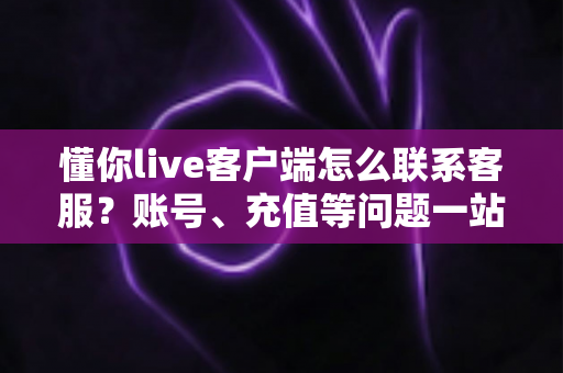 懂你live客户端怎么联系客服？账号、充值等问题一站式解决指南