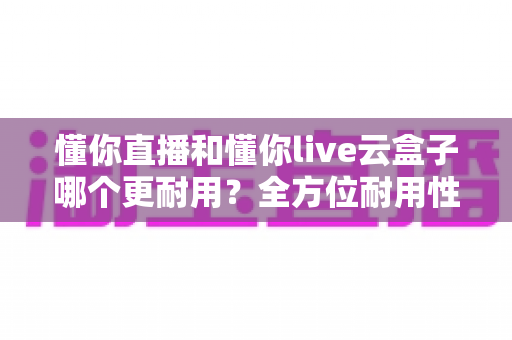 懂你直播和懂你live云盒子哪个更耐用？全方位耐用性深度评测与选购指南