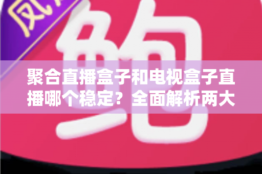 聚合直播盒子和电视盒子直播哪个稳定？全面解析两大直播方案稳定性差异与实用选购指南