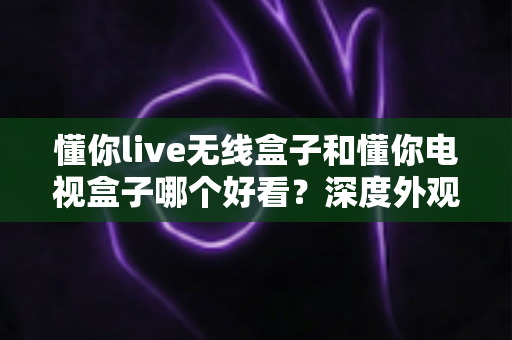 懂你live无线盒子和懂你电视盒子哪个好看?深度外观对比与选购全攻略 懂你live无线盒子和懂你电视盒子哪个好看?深度外观对比与选购全攻略