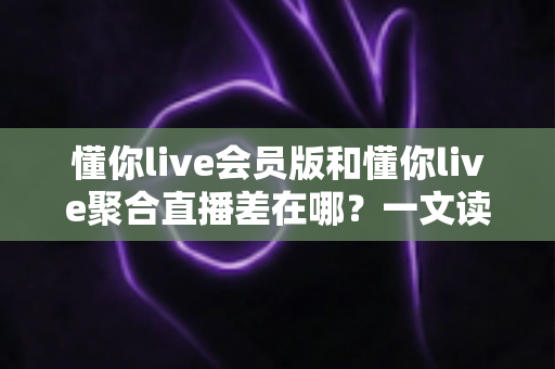 懂你live会员版和懂你live聚合直播差在哪?一文读懂两大版本的功能区别与选择攻略 懂你live会员版和懂你live聚合直播差在哪?一文读懂两大版本的功能区别与选择攻略