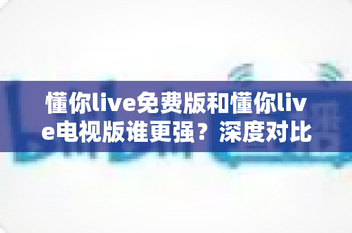 懂你live免费版和懂你live电视版谁更强？深度对比评测，助你选出最适合自己的大屏观影方案
