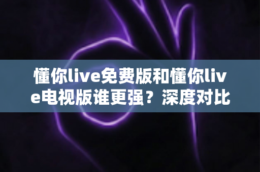 懂你live免费版和懂你live电视版谁更强？深度对比评测，助你选出最适合自己的大屏观影方案