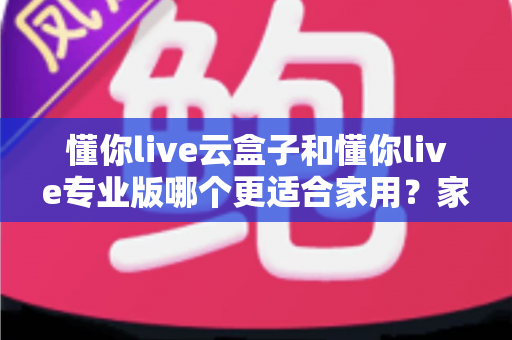 懂你live云盒子和懂你live专业版哪个更适合家用?家庭电视观影全方位对比与选购指南 懂你live云盒子和懂你live专业版哪个更适合家用?家庭电视观影全方位对比与选购指南