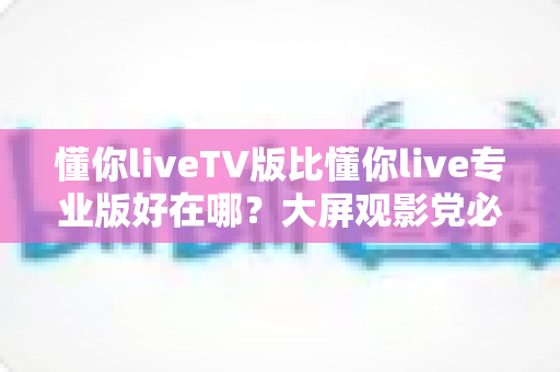 懂你liveTV版比懂你live专业版好在哪？大屏观影党必看的深度对比解析