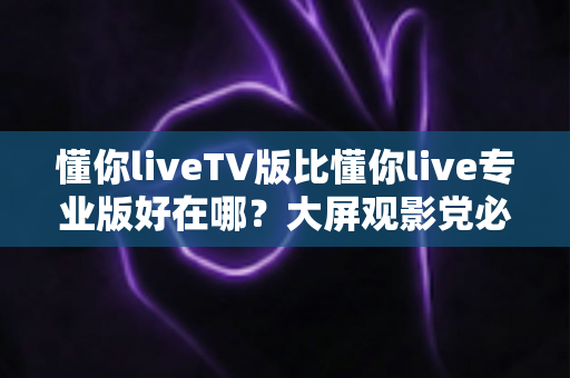 懂你liveTV版比懂你live专业版好在哪？大屏观影党必看的深度对比解析