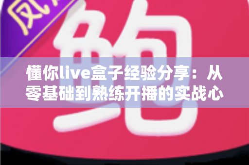 懂你live盒子经验分享：从零基础到熟练开播的实战心得全攻略