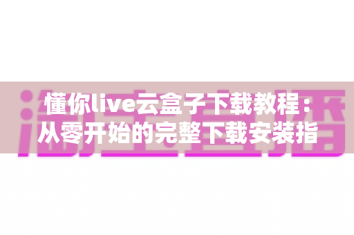 懂你live云盒子下载教程:从零开始的完整下载安装指南,新手也能一次成功 懂你live云盒子下载教程:从零开始的完整下载安装指南,新手也能一次成功
