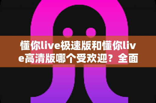 懂你live极速版和懂你live高清版哪个受欢迎？全面对比分析助你找到最适合的版本