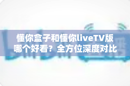 懂你盒子和懂你liveTV版哪个好看？全方位深度对比帮你选出最适合自己的观影利器