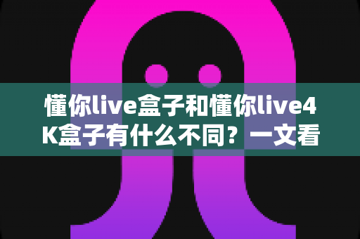 懂你live盒子和懂你live4K盒子有什么不同？一文看懂两个版本的核心差异与选购指南