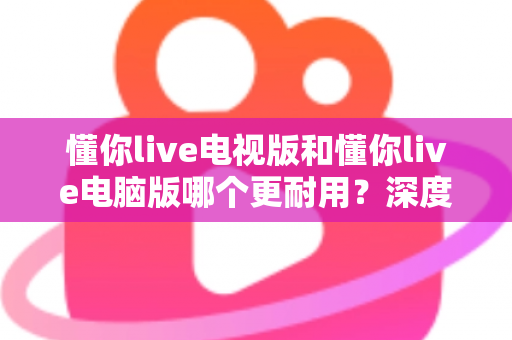 懂你live电视版和懂你live电脑版哪个更耐用？深度对比分析帮你选对平台