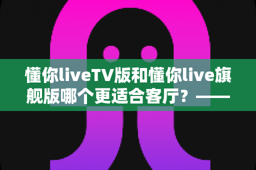 懂你liveTV版和懂你live旗舰版哪个更适合客厅？——全面对比解析帮你选对客厅观影方案