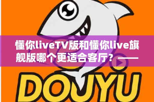懂你liveTV版和懂你live旗舰版哪个更适合客厅？——全面对比解析帮你选对客厅观影方案