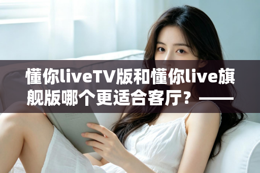 懂你liveTV版和懂你live旗舰版哪个更适合客厅？——全面对比解析帮你选对客厅观影方案