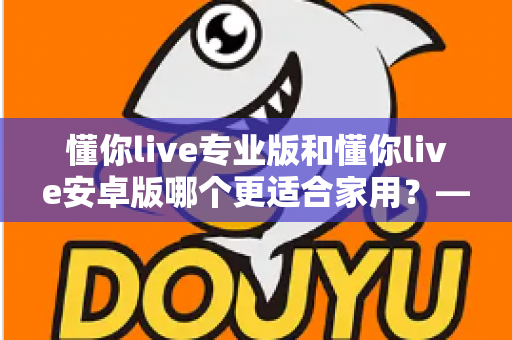 懂你live专业版和懂你live安卓版哪个更适合家用？——家庭用户最全选购指南