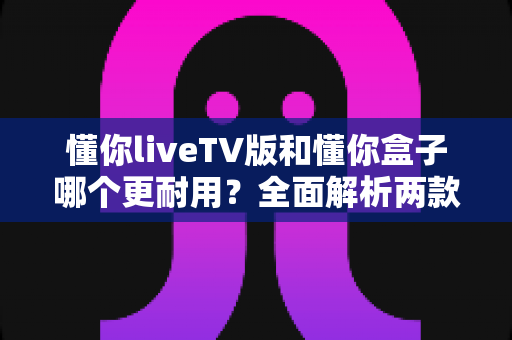 懂你liveTV版和懂你盒子哪个更耐用?全面解析两款设备的使用寿命与选购建议 懂你liveTV版和懂你盒子哪个更耐用?全面解析两款设备的使用寿命与选购建议