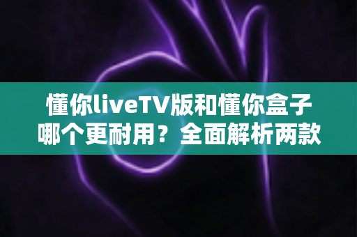 懂你liveTV版和懂你盒子哪个更耐用?全面解析两款设备的使用寿命与选购建议 懂你liveTV版和懂你盒子哪个更耐用?全面解析两款设备的使用寿命与选购建议