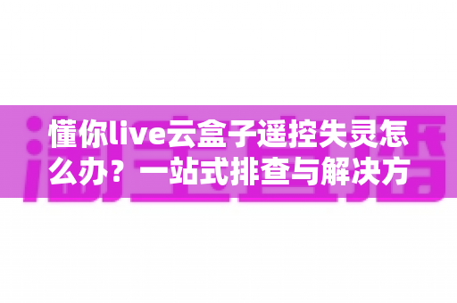 懂你live云盒子遥控失灵怎么办？一站式排查与解决方案全攻略