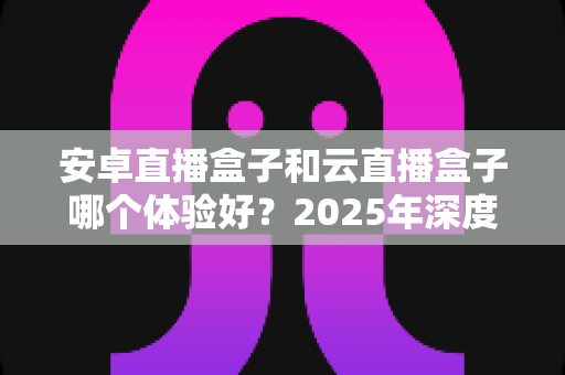 安卓直播盒子和云直播盒子哪个体验好?2025年深度对比评测全解析 安卓直播盒子和云直播盒子哪个体验好?2025年深度对比评测全解析