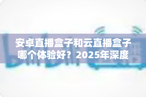 安卓直播盒子和云直播盒子哪个体验好？2025年深度对比评测全解析