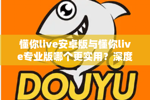 懂你live安卓版与懂你live专业版哪个更实用？深度对比帮你选出最适合的版本